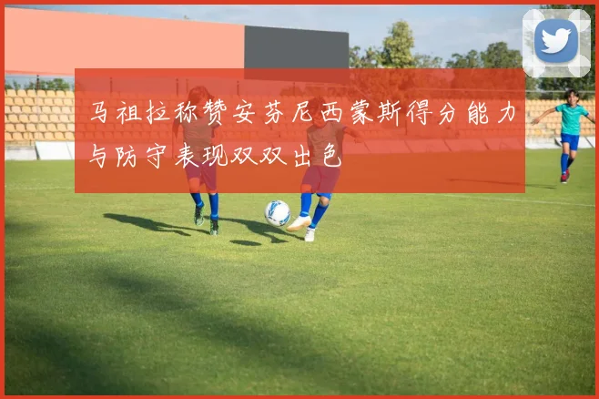 马祖拉称赞安芬尼西蒙斯得分能力与防守表现双双出色