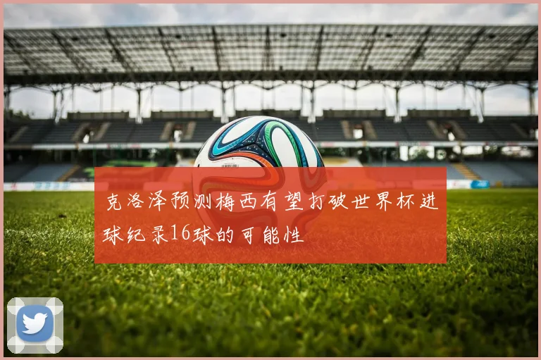 克洛泽预测梅西有望打破世界杯进球纪录16球的可能性