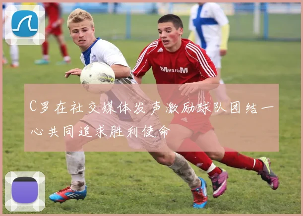 C罗在社交媒体发声激励球队团结一心共同追求胜利使命