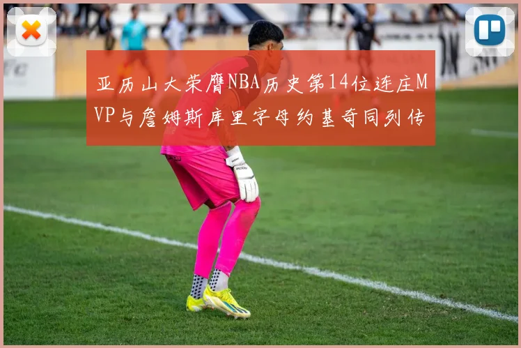 亚历山大荣膺NBA历史第14位连庄MVP与詹姆斯库里字母约基奇同列传奇行列