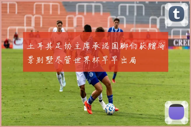 土耳其足协主席承诺国脚们获赠海景别墅尽管世界杯早早出局