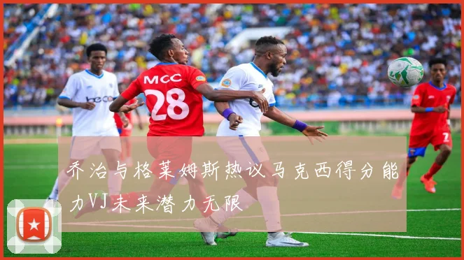 乔治与格莱姆斯热议马克西得分能力VJ未来潜力无限