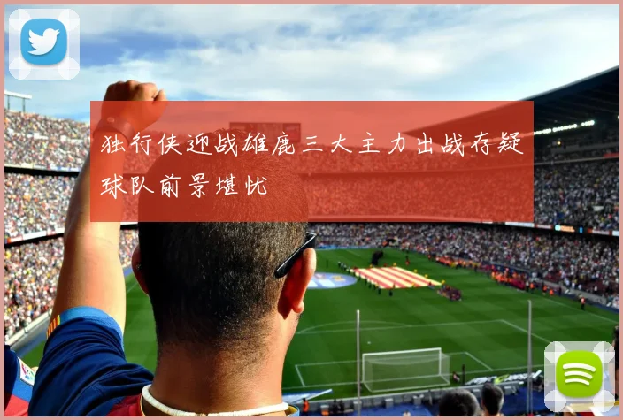独行侠迎战雄鹿三大主力出战存疑球队前景堪忧