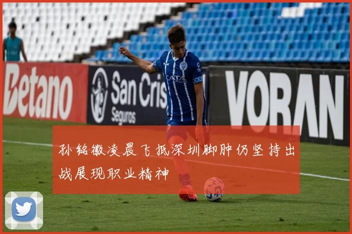 孙铭徽凌晨飞抵深圳脚肿仍坚持出战展现职业精神