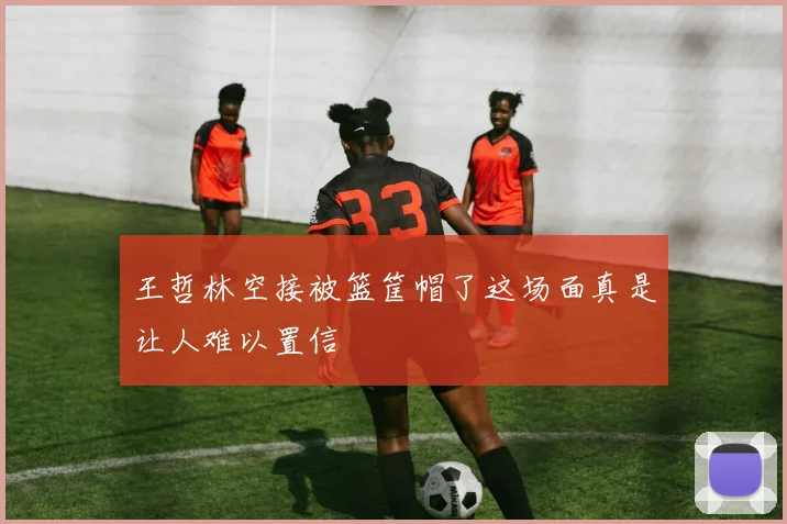 王哲林空接被篮筐帽了这场面真是让人难以置信