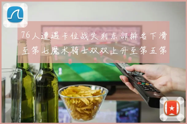 76人遭遇卡位战失利东部排名下滑至第七魔术骑士双双上升至第五第六位