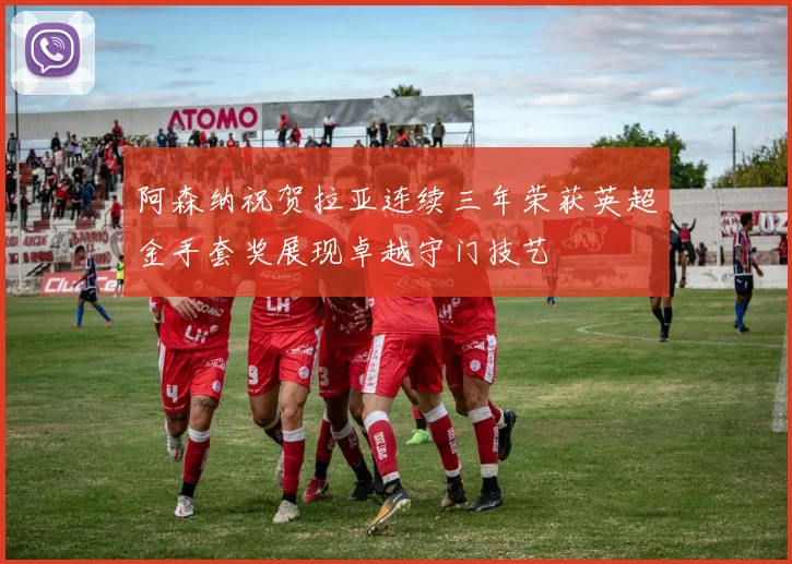 阿森纳祝贺拉亚连续三年荣获英超金手套奖展现卓越守门技艺