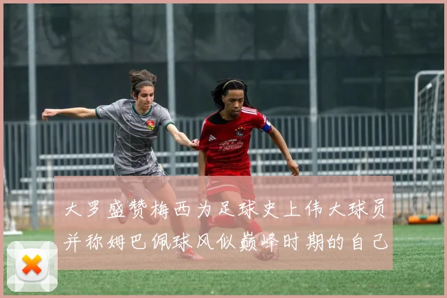 大罗盛赞梅西为足球史上伟大球员并称姆巴佩球风似巅峰时期的自己