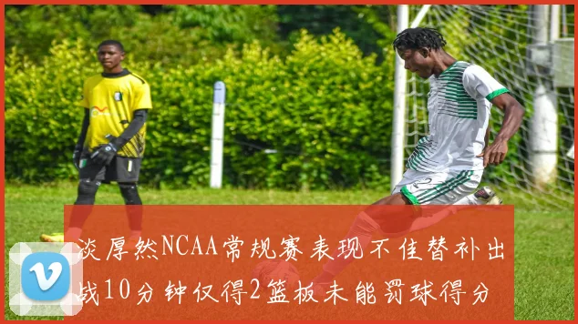 淡厚然NCAA常规赛表现不佳替补出战10分钟仅得2篮板未能罚球得分