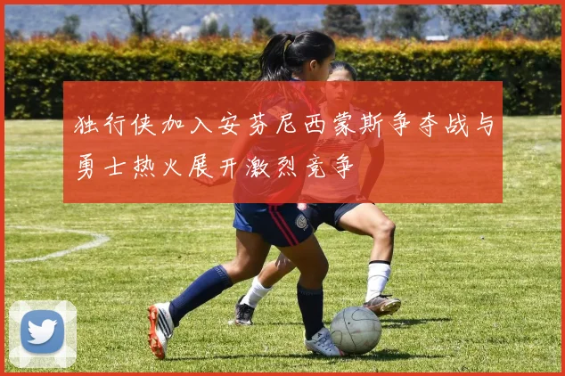 独行侠加入安芬尼西蒙斯争夺战与勇士热火展开激烈竞争