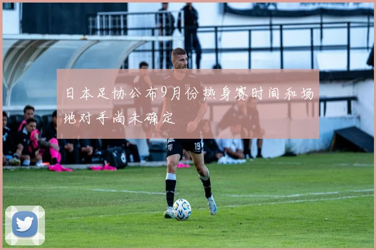 日本足协公布9月份热身赛时间和场地对手尚未确定