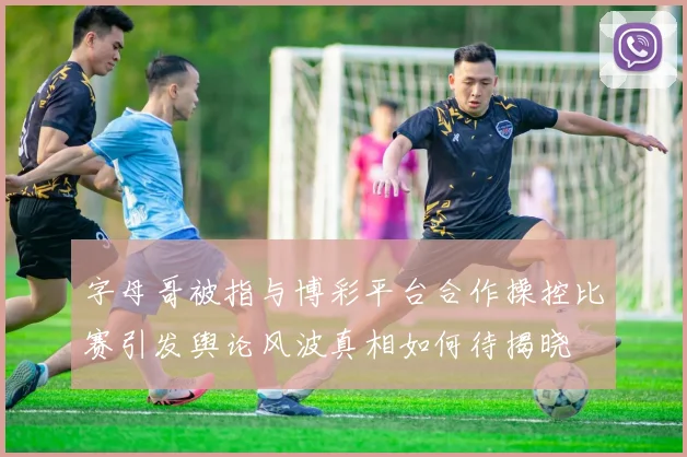 字母哥被指与博彩平台合作操控比赛引发舆论风波真相如何待揭晓