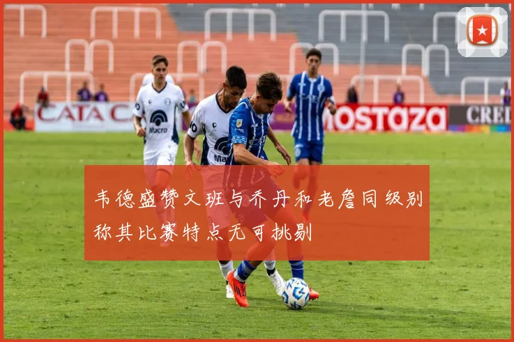 韦德盛赞文班与乔丹和老詹同级别称其比赛特点无可挑剔
