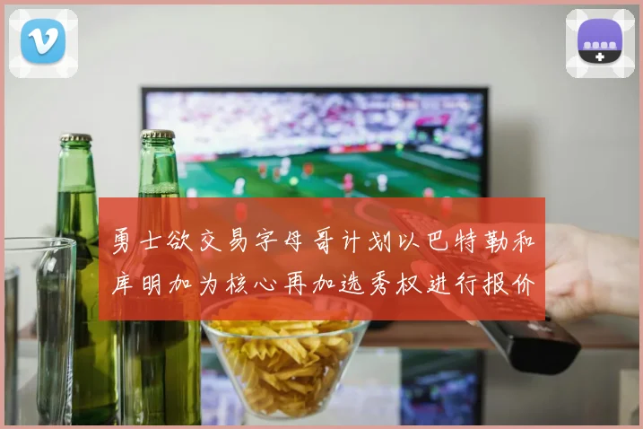勇士欲交易字母哥计划以巴特勒和库明加为核心再加选秀权进行报价