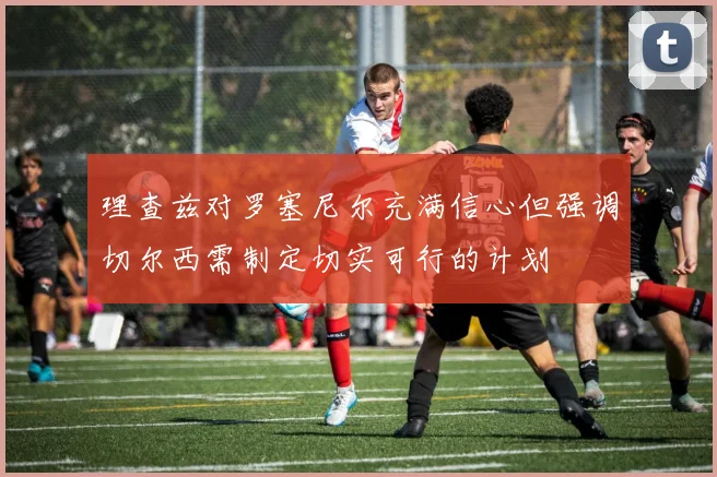 理查兹对罗塞尼尔充满信心但强调切尔西需制定切实可行的计划