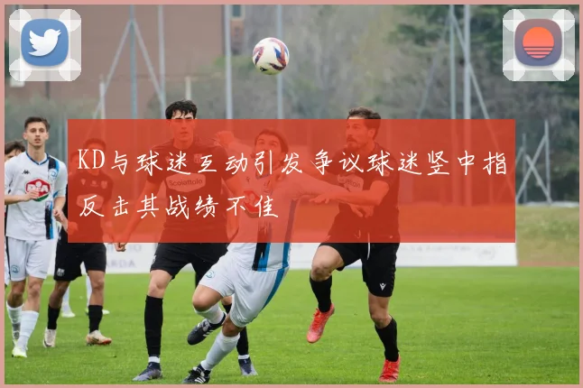 KD与球迷互动引发争议球迷竖中指反击其战绩不佳