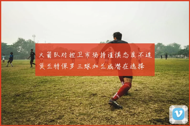 火箭队对控卫市场持谨慎态度不追莫兰特保罗三球加兰成潜在选择