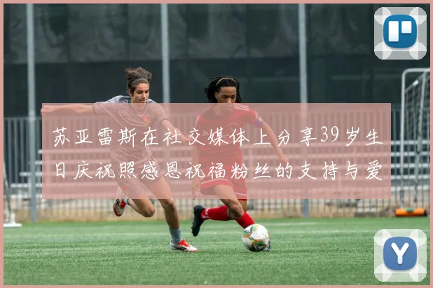 苏亚雷斯在社交媒体上分享39岁生日庆祝照感恩祝福粉丝的支持与爱护