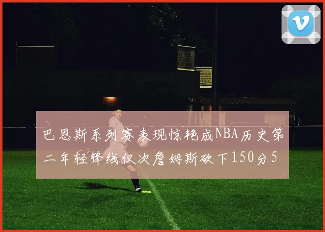 巴恩斯系列赛表现惊艳成NBA历史第二年轻锋线仅次詹姆斯砍下150分50助