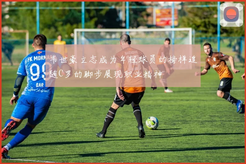 韦世豪立志成为年轻球员的榜样追随C罗的脚步展现职业精神