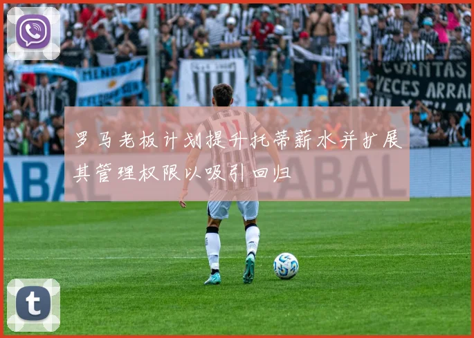 罗马老板计划提升托蒂薪水并扩展其管理权限以吸引回归