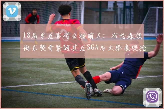18届季后赛得分榜前五：布伦森领衔东契奇紧随其后SGA与大桥表现抢眼