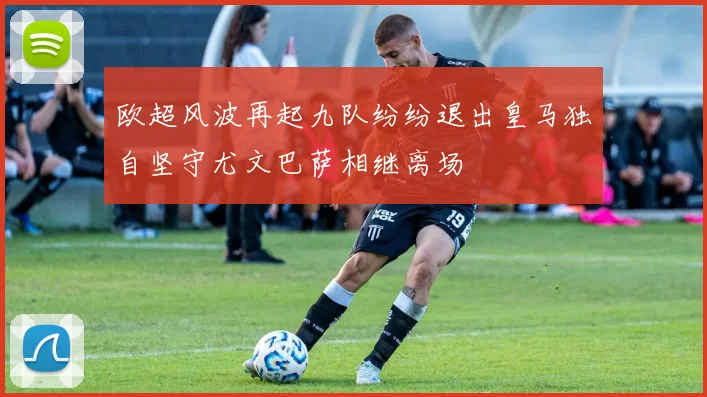 欧超风波再起九队纷纷退出皇马独自坚守尤文巴萨相继离场