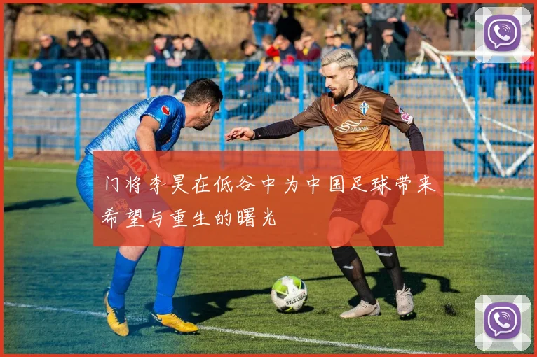 门将李昊在低谷中为中国足球带来希望与重生的曙光