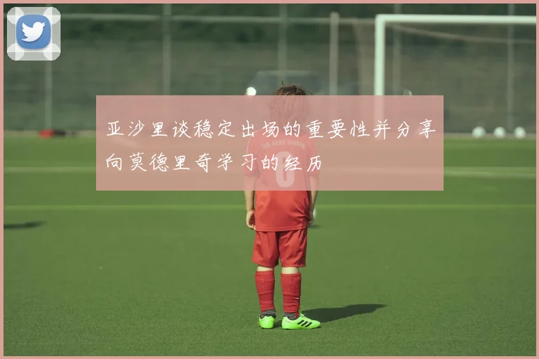 亚沙里谈稳定出场的重要性并分享向莫德里奇学习的经历