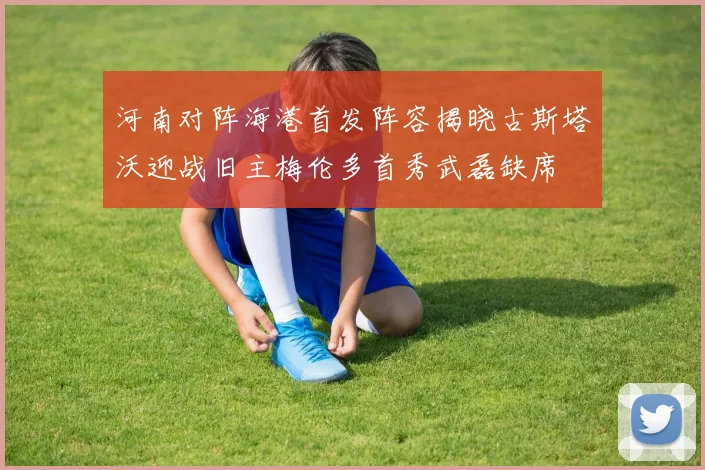 河南对阵海港首发阵容揭晓古斯塔沃迎战旧主梅伦多首秀武磊缺席