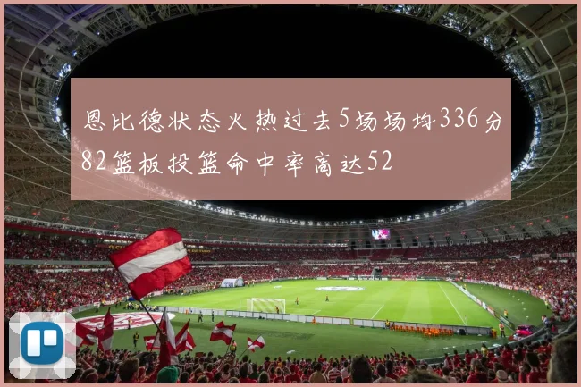 恩比德状态火热过去5场场均336分82篮板投篮命中率高达52