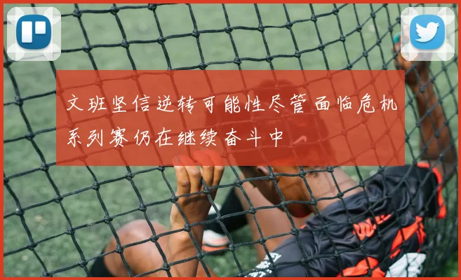 文班坚信逆转可能性尽管面临危机系列赛仍在继续奋斗中