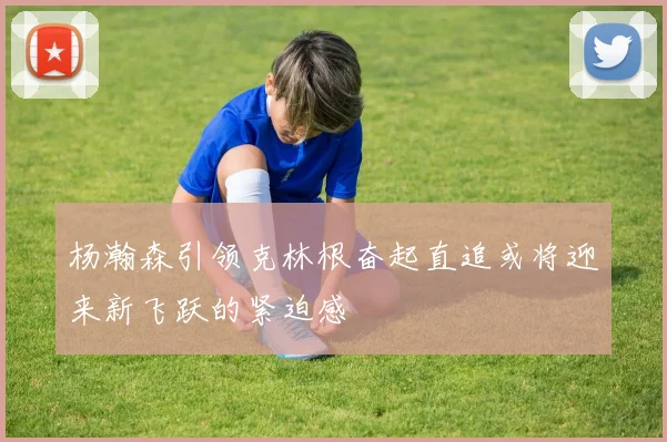 杨瀚森引领克林根奋起直追或将迎来新飞跃的紧迫感